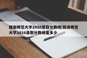 赣南师范大学2016录取分数线/赣南师范大学2016录取分数线是多少