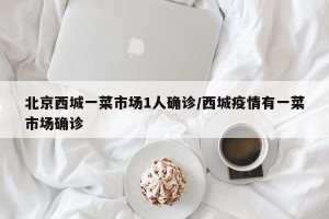 北京西城一菜市场1人确诊/西城疫情有一菜市场确诊
