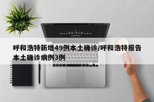 呼和浩特新增49例本土确诊/呼和浩特报告本土确诊病例3例