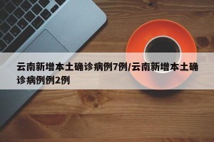 云南新增本土确诊病例7例/云南新增本土确诊病例例2例