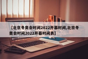 【北京冬奥会时间2022开幕时间,北京冬奥会时间2022开幕时间表】