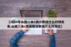 【2020年山西二本C类分数线什么时候出来,山西二本c类录取分数线什么时候出】
