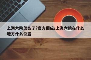 上海六院怎么了?官方回应/上海六院在什么地方什么位置
