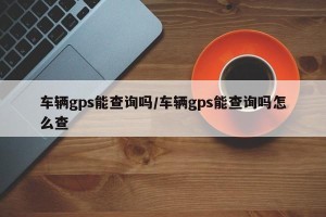 车辆gps能查询吗/车辆gps能查询吗怎么查