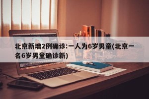 北京新增2例确诊:一人为6岁男童(北京一名6岁男童确诊新)