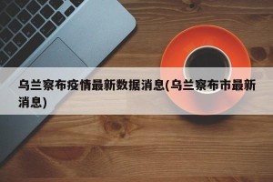 乌兰察布疫情最新数据消息(乌兰察布市最新消息)