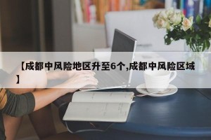 【成都中风险地区升至6个,成都中风险区域】