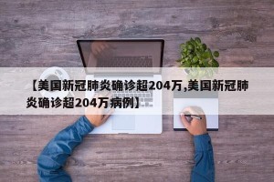 【美国新冠肺炎确诊超204万,美国新冠肺炎确诊超204万病例】