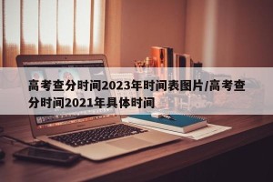 高考查分时间2023年时间表图片/高考查分时间2021年具体时间