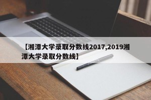【湘潭大学录取分数线2017,2019湘潭大学录取分数线】