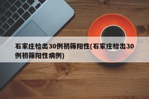 石家庄检出30例初筛阳性(石家庄检出30例初筛阳性病例)