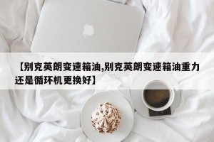 【别克英朗变速箱油,别克英朗变速箱油重力还是循环机更换好】