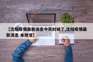 【沈阳疫情最新消息今天封城了,沈阳疫情最新消息 本地宝】