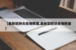 【最新冠肺炎疫情数据,最新型冠状疫情数据】