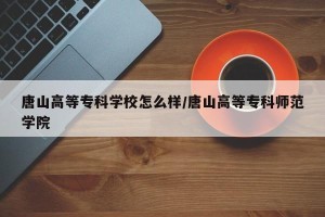 唐山高等专科学校怎么样/唐山高等专科师范学院