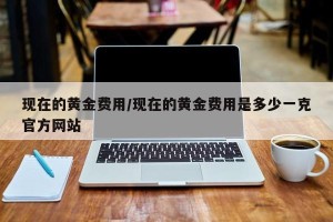 现在的黄金费用/现在的黄金费用是多少一克官方网站