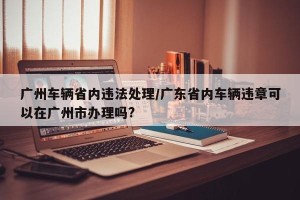 广州车辆省内违法处理/广东省内车辆违章可以在广州市办理吗?