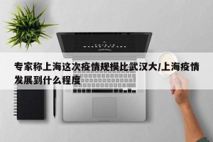 专家称上海这次疫情规模比武汉大/上海疫情发展到什么程度