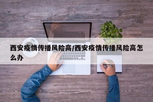 西安疫情传播风险高/西安疫情传播风险高怎么办