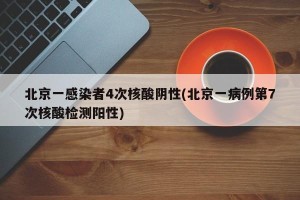 北京一感染者4次核酸阴性(北京一病例第7次核酸检测阳性)