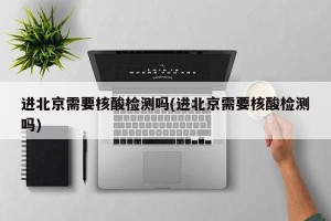 进北京需要核酸检测吗(进北京需要核酸检测吗)