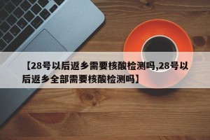 【28号以后返乡需要核酸检测吗,28号以后返乡全部需要核酸检测吗】
