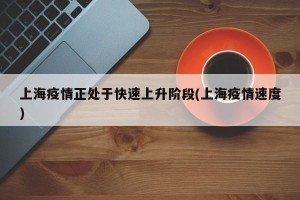 上海疫情正处于快速上升阶段(上海疫情速度)
