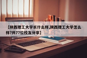 【陕西理工大学长什么样,陕西理工大学怎么样?共77位校友分享】