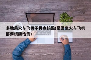 多地乘火车飞机不再查核酸(是否坐火车飞机都要核酸检测)