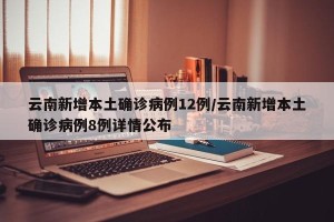 云南新增本土确诊病例12例/云南新增本土确诊病例8例详情公布