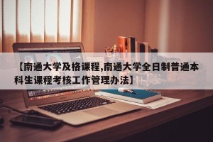 【南通大学及格课程,南通大学全日制普通本科生课程考核工作管理办法】