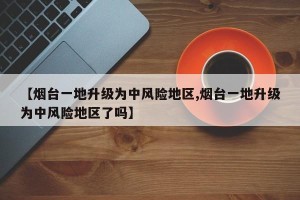 【烟台一地升级为中风险地区,烟台一地升级为中风险地区了吗】
