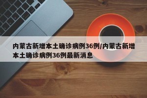 内蒙古新增本土确诊病例36例/内蒙古新增本土确诊病例36例最新消息