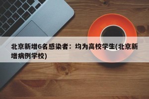 北京新增6名感染者：均为高校学生(北京新增病例学校)