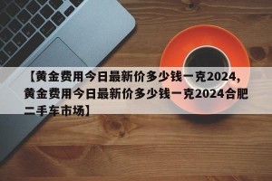 【黄金费用今日最新价多少钱一克2024,黄金费用今日最新价多少钱一克2024合肥二手车市场】