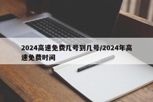2024高速免费几号到几号/2024年高速免费时间