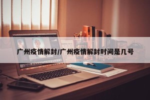 广州疫情解封/广州疫情解封时间是几号