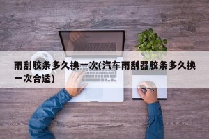 雨刮胶条多久换一次(汽车雨刮器胶条多久换一次合适)