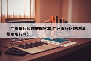 【广州限行区域地图货车,广州限行区域地图货车限行吗】