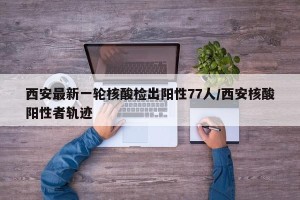 西安最新一轮核酸检出阳性77人/西安核酸阳性者轨迹