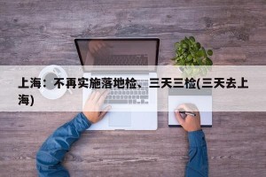 上海：不再实施落地检、三天三检(三天去上海)