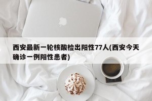 西安最新一轮核酸检出阳性77人(西安今天确诊一例阳性患者)