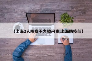 【上海2人防疫不力被问责,上海防疫部】
