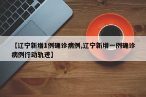 【辽宁新增1例确诊病例,辽宁新增一例确诊病例行动轨迹】