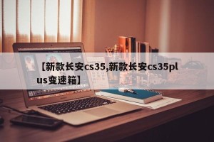 【新款长安cs35,新款长安cs35plus变速箱】