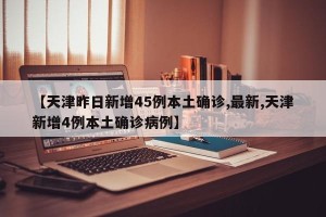 【天津昨日新增45例本土确诊,最新,天津新增4例本土确诊病例】