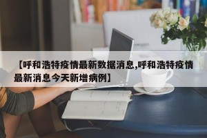 【呼和浩特疫情最新数据消息,呼和浩特疫情最新消息今天新增病例】