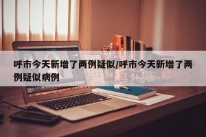 呼市今天新增了两例疑似/呼市今天新增了两例疑似病例