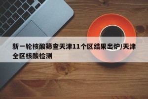 新一轮核酸筛查天津11个区结果出炉/天津全区核酸检测