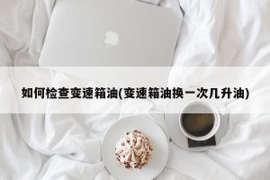 如何检查变速箱油(变速箱油换一次几升油)